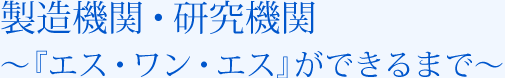 製造機関・研究機関 ～『エス・ワン・エス』ができるまで～